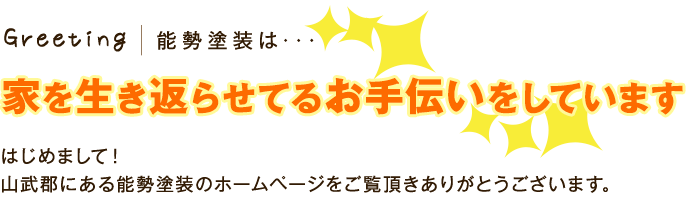 Greeting 能勢塗装は･･･ 家を生き返らせてるお手伝いをしています はじめまして！ 山武郡にある能勢塗装のホームページをご覧頂きありがとうございます。